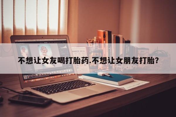 网上打胎药专门卖店不想让女友喝打胎药.不想让女朋友打胎？