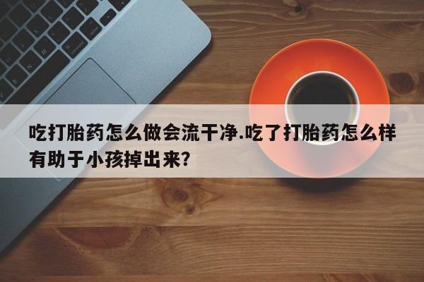 网上打胎药专门卖店吃打胎药怎么做会流干净.吃了打胎药怎么样有助于小孩掉出来?
