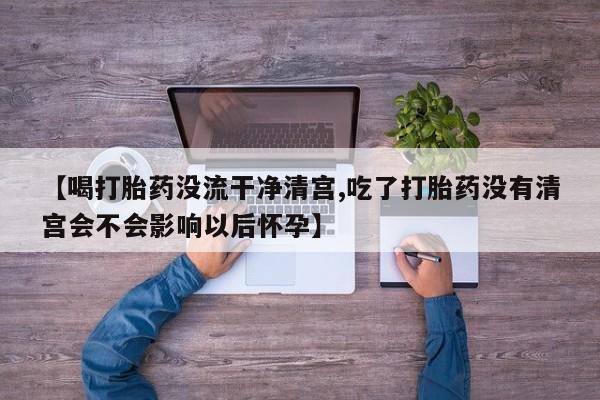 网上打胎药专门卖店【喝打胎药没流干净清宫,吃了打胎药没有清宫会不会影响以后怀孕】