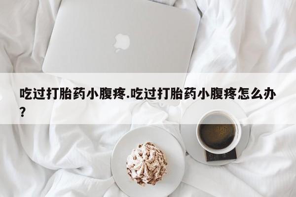网上打胎药专门卖店吃过打胎药小腹疼.吃过打胎药小腹疼怎么办?