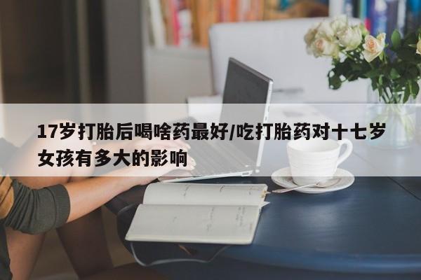 网上打胎药专门卖店17岁打胎后喝啥药最好/吃打胎药对十七岁女孩有多大的影响