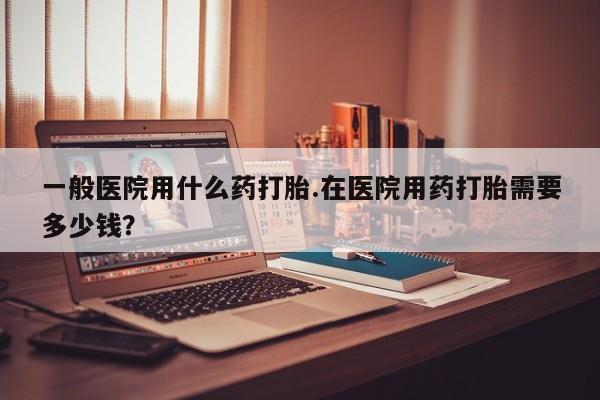 网上打胎药专门卖店一般医院用什么药打胎.在医院用药打胎需要多少钱？