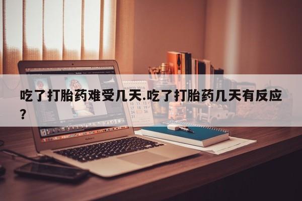 网上打胎药专门卖店吃了打胎药难受几天.吃了打胎药几天有反应？
