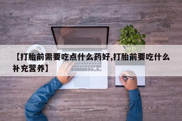 网上打胎药专门卖店【打胎前需要吃点什么药好,打胎前要吃什么补充营养】