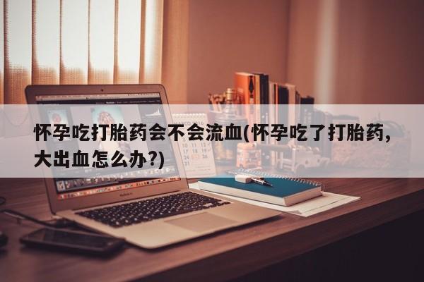 网上打胎药专门卖店怀孕吃打胎药会不会流血(怀孕吃了打胎药,大出血怎么办?)