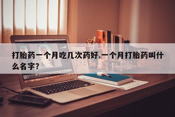 网上打胎药专门卖店打胎药一个月吃几次药好.一个月打胎药叫什么名字？