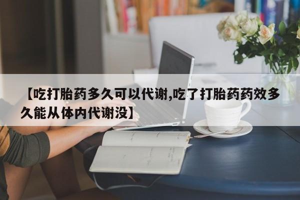网上打胎药专门卖店【吃打胎药多久可以代谢,吃了打胎药药效多久能从体内代谢没】