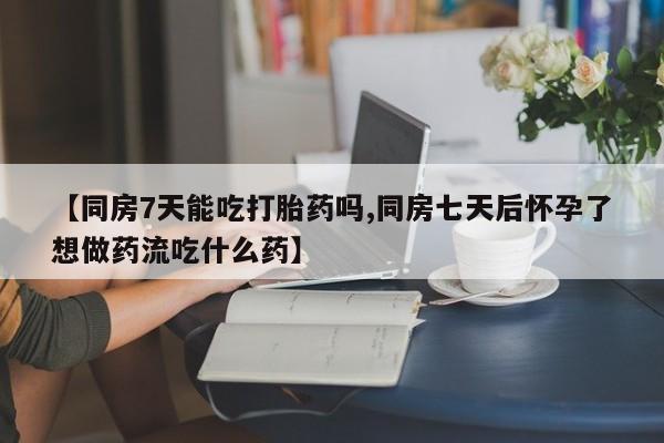 网上打胎药专门卖店【同房7天能吃打胎药吗,同房七天后怀孕了想做药流吃什么药】