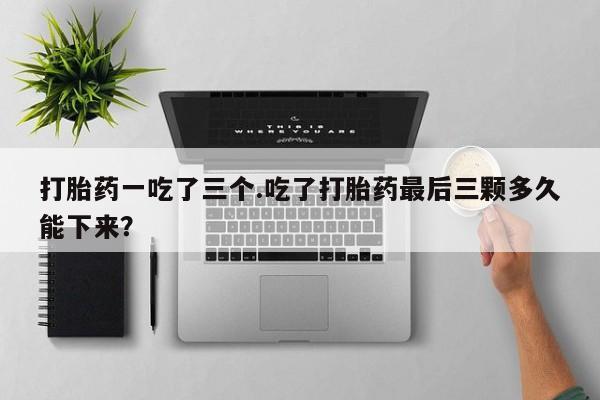 网上打胎药专门卖店打胎药一吃了三个.吃了打胎药最后三颗多久能下来？