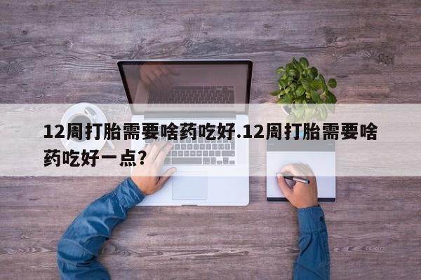 网上打胎药专门卖店12周打胎需要啥药吃好.12周打胎需要啥药吃好一点？
