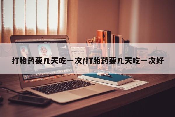 网上打胎药专门卖店打胎药要几天吃一次/打胎药要几天吃一次好
