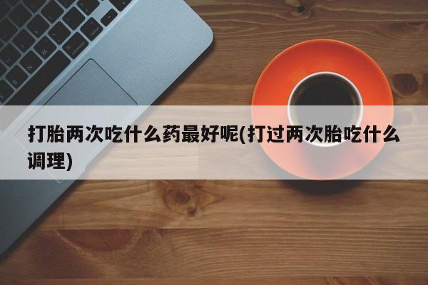 网上打胎药专门卖店打胎两次吃什么药最好呢(打过两次胎吃什么调理)