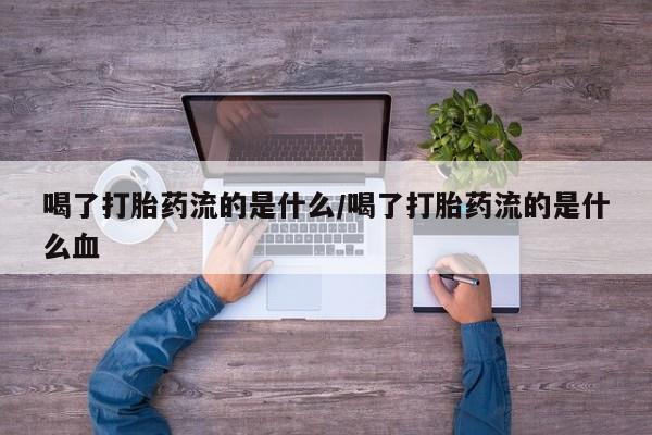 网上打胎药专门卖店喝了打胎药流的是什么/喝了打胎药流的是什么血