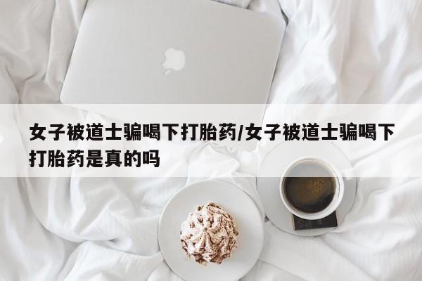 网上打胎药专门卖店女子被道士骗喝下打胎药/女子被道士骗喝下打胎药是真的吗