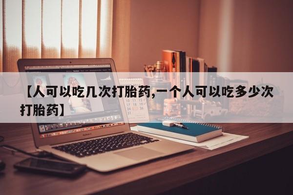 网上打胎药专门卖店【人可以吃几次打胎药,一个人可以吃多少次打胎药】
