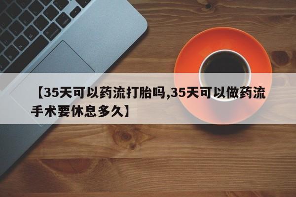 网上打胎药专门卖店【35天可以药流打胎吗,35天可以做药流手术要休息多久】