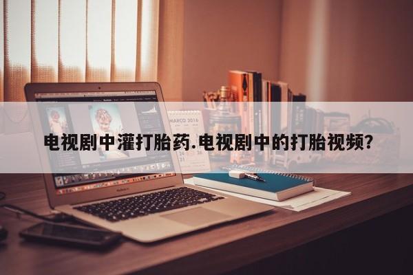 网上打胎药专门卖店电视剧中灌打胎药.电视剧中的打胎视频？
