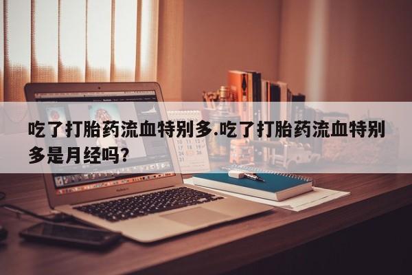 网上打胎药专门卖店吃了打胎药流血特别多.吃了打胎药流血特别多是月经吗？