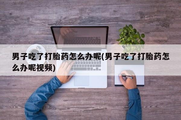 网上打胎药专门卖店男子吃了打胎药怎么办呢(男子吃了打胎药怎么办呢视频)