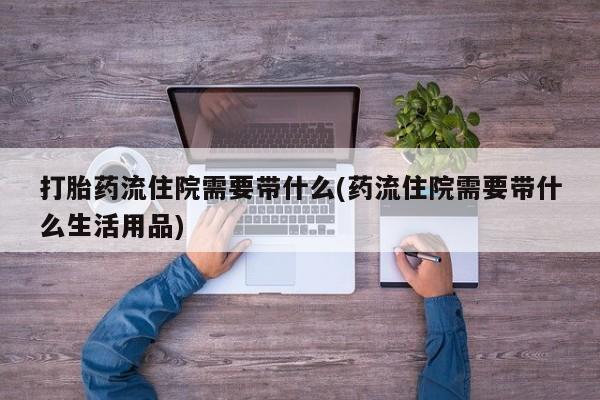 网上打胎药专门卖店打胎药流住院需要带什么(药流住院需要带什么生活用品)