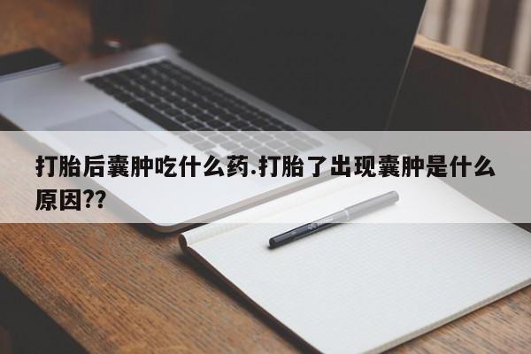 网上打胎药专门卖店打胎后囊肿吃什么药.打胎了出现囊肿是什么原因?？