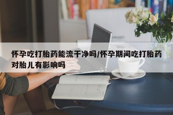 网上打胎药专门卖店怀孕吃打胎药能流干净吗/怀孕期间吃打胎药对胎儿有影响吗