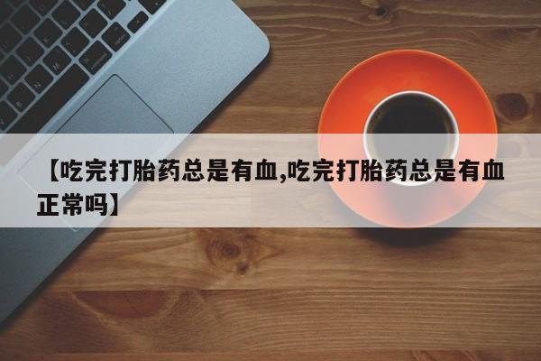 网上打胎药专门卖店【吃完打胎药总是有血,吃完打胎药总是有血正常吗】