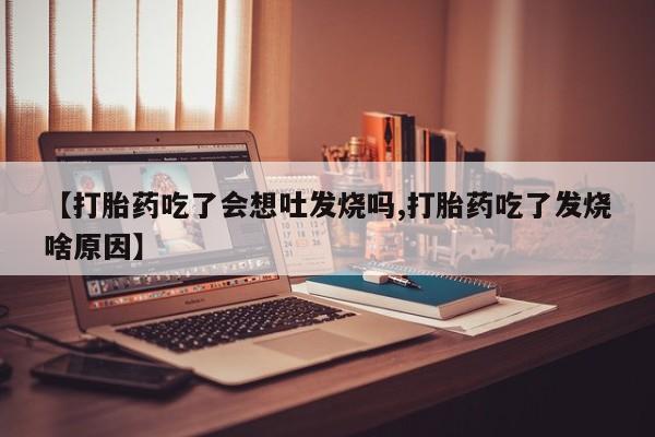 网上打胎药专门卖店【打胎药吃了会想吐发烧吗,打胎药吃了发烧啥原因】