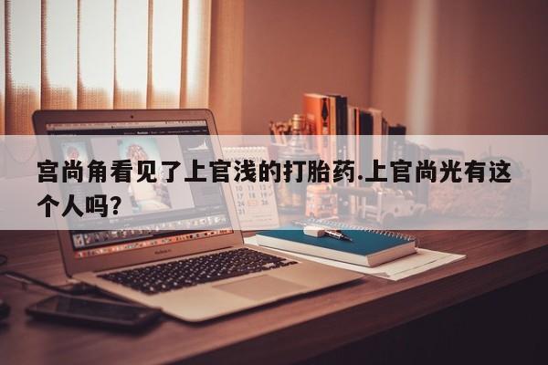 网上打胎药专门卖店宫尚角看见了上官浅的打胎药.上官尚光有这个人吗？