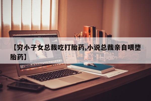 网上打胎药专门卖店【穷小子女总裁吃打胎药,小说总裁亲自喂堕胎药】