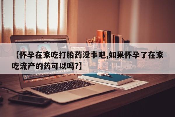 网上打胎药专门卖店【怀孕在家吃打胎药没事吧,如果怀孕了在家吃流产的药可以吗?】