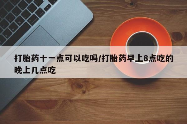 网上打胎药专门卖店打胎药十一点可以吃吗/打胎药早上8点吃的晚上几点吃