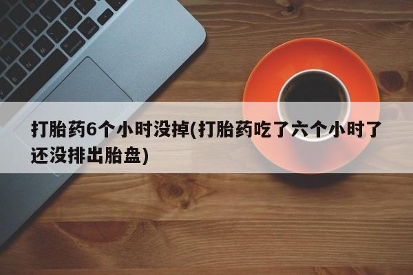 网上打胎药专门卖店打胎药6个小时没掉(打胎药吃了六个小时了还没排出胎盘)