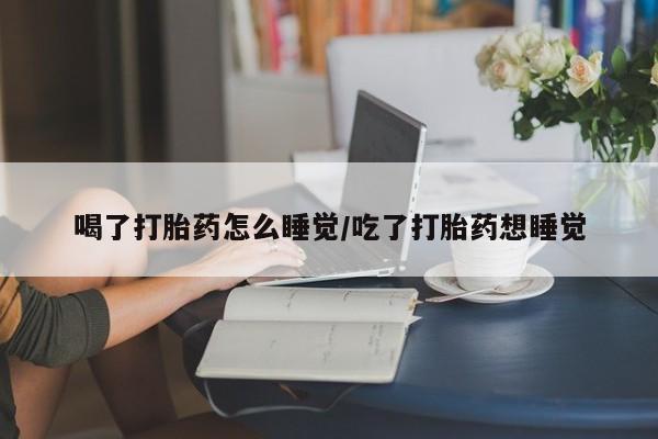 网上打胎药专门卖店喝了打胎药怎么睡觉/吃了打胎药想睡觉