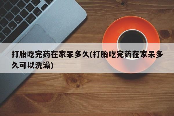 网上打胎药专门卖店打胎吃完药在家呆多久(打胎吃完药在家呆多久可以洗澡)