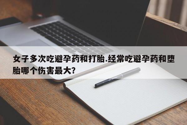 网上打胎药专门卖店女子多次吃避孕药和打胎.经常吃避孕药和堕胎哪个伤害最大？