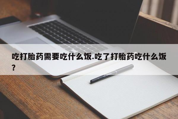 网上打胎药专门卖店吃打胎药需要吃什么饭.吃了打胎药吃什么饭？