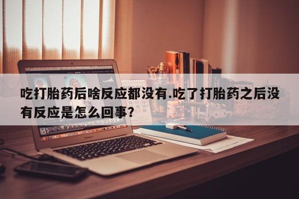 网上打胎药专门卖店吃打胎药后啥反应都没有.吃了打胎药之后没有反应是怎么回事？