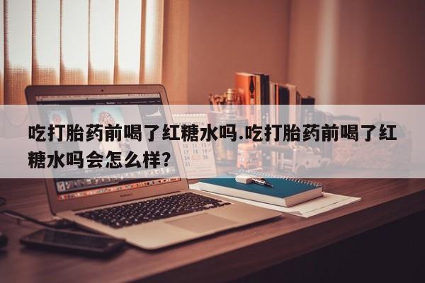 网上打胎药专门卖店吃打胎药前喝了红糖水吗.吃打胎药前喝了红糖水吗会怎么样？