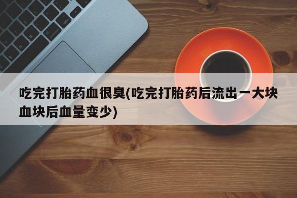 网上打胎药专门卖店吃完打胎药血很臭(吃完打胎药后流出一大块血块后血量变少)