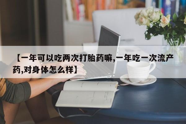 网上打胎药专门卖店【一年可以吃两次打胎药嘛,一年吃一次流产药,对身体怎么样】