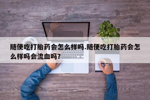 网上打胎药专门卖店随便吃打胎药会怎么样吗.随便吃打胎药会怎么样吗会流血吗？