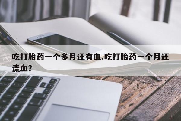 网上打胎药专门卖店吃打胎药一个多月还有血.吃打胎药一个月还流血？