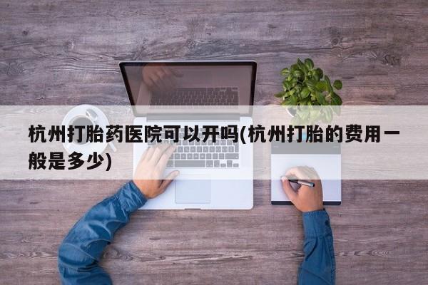 网上打胎药专门卖店杭州打胎药医院可以开吗(杭州打胎的费用一般是多少)