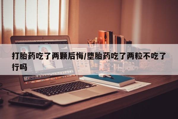 网上打胎药专门卖店打胎药吃了两颗后悔/堕胎药吃了两粒不吃了行吗