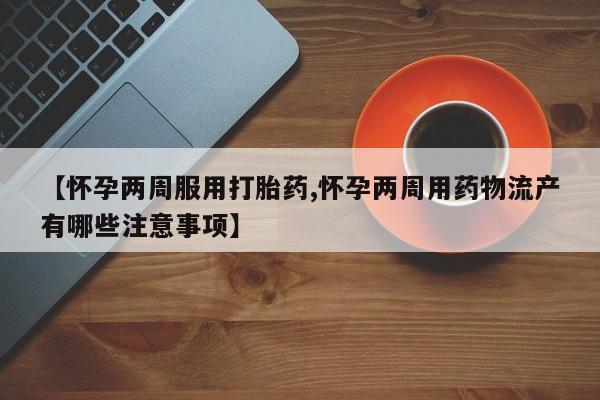 网上打胎药专门卖店【怀孕两周服用打胎药,怀孕两周用药物流产有哪些注意事项】