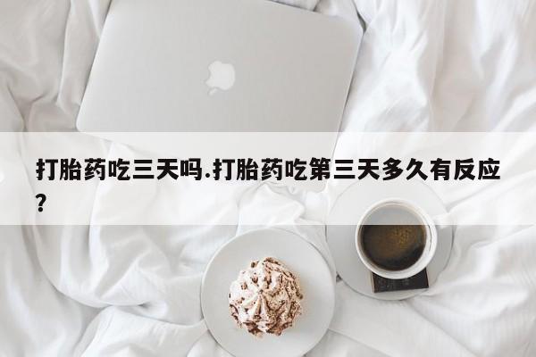 网上打胎药专门卖店打胎药吃三天吗.打胎药吃第三天多久有反应？