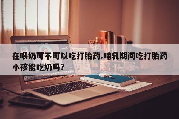 网上打胎药专门卖店在喂奶可不可以吃打胎药.哺乳期间吃打胎药小孩能吃奶吗？