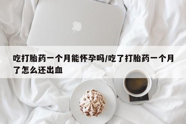 网上打胎药专门卖店吃打胎药一个月能怀孕吗/吃了打胎药一个月了怎么还出血